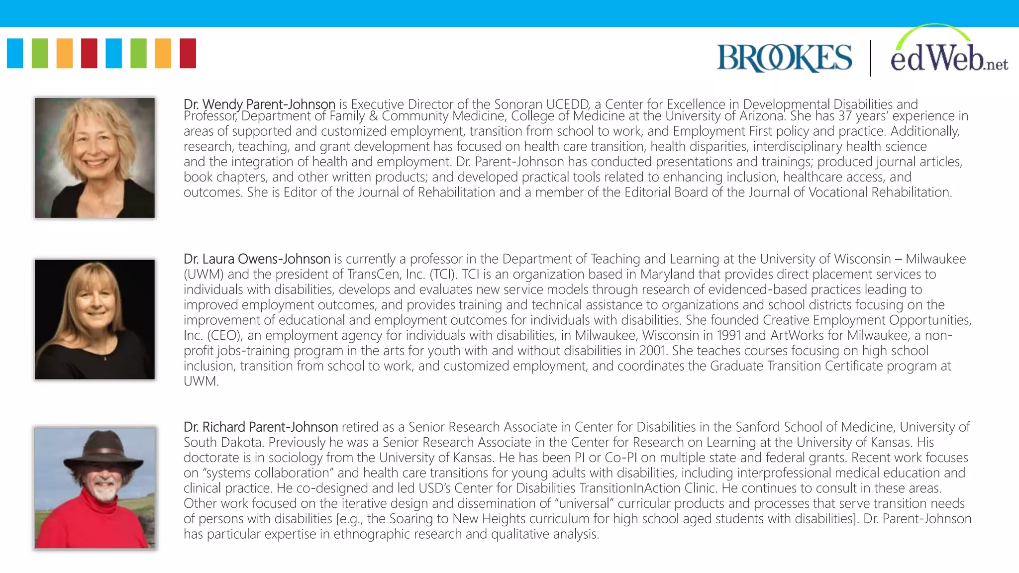 Dr. Wendy Parent-Johnson is Executive Director of the Sonoran UCEDD, a Center for Excellence in Developmental Disabilities and
Professor, Department of Family & Community Medicine, College of Medicine at the University of Arizona. She has 37 years’ experience in
areas of supported and customized employment, transition from school to work, and Employment First policy and practice. Additionally,
research, teaching, and grant development has focused on health care transition, health disparities, interdisciplinary health science
and the integration of health and employment. Dr. Parent-Johnson has conducted presentations and trainings; produced journal articles,
book chapters, and other written products; and developed practical tools related to enhancing inclusion, healthcare access, and
outcomes. She is Editor of the Journal of Rehabilitation and a member of the Editorial Board of the Journal of Vocational Rehabilitation.
Dr. Laura Owens-Johnson is currently a professor in the Department of Teaching and Learning at the University of Wisconsin – Milwaukee
(UWM) and the president of TransCen, Inc. (TCI). TCI is an organization based in Maryland that provides direct placement services to
individuals with disabilities, develops and evaluates new service models through research of evidenced-based practices leading to
improved employment outcomes, and provides training and technical assistance to organizations and school districts focusing on the
improvement of educational and employment outcomes for individuals with disabilities. She founded Creative Employment Opportunities,
Inc. (CEO), an employment agency for individuals with disabilities, in Milwaukee, Wisconsin in 1991 and ArtWorks for Milwaukee, a non-
profit jobs-training program in the arts for youth with and without disabilities in 2001. She teaches courses focusing on high school
inclusion, transition from school to work, and customized employment, and coordinates the Graduate Transition Certificate program at
UWM.
Dr. Richard Parent-Johnson retired as a Senior Research Associate in Center for Disabilities in the Sanford School of Medicine, University of
South Dakota. Previously he was a Senior Research Associate in the Center for Research on Learning at the University of Kansas. His
doctorate is in sociology from the University of Kansas. He has been PI or Co-PI on multiple state and federal grants. Recent work focuses
on “systems collaboration” and health care transitions for young adults with disabilities, including interprofessional medical education and
clinical practice. He co-designed and led USD’s Center for Disabilities TransitionInAction Clinic. He continues to consult in these areas.
Other work focused on the iterative design and dissemination of “universal” curricular products and processes that serve transition needs
of persons with disabilities [e.g., the Soaring to New Heights curriculum for high school aged students with disabilities]. Dr. Parent-Johnson
has particular expertise in ethnographic research and qualitative analysis.
 