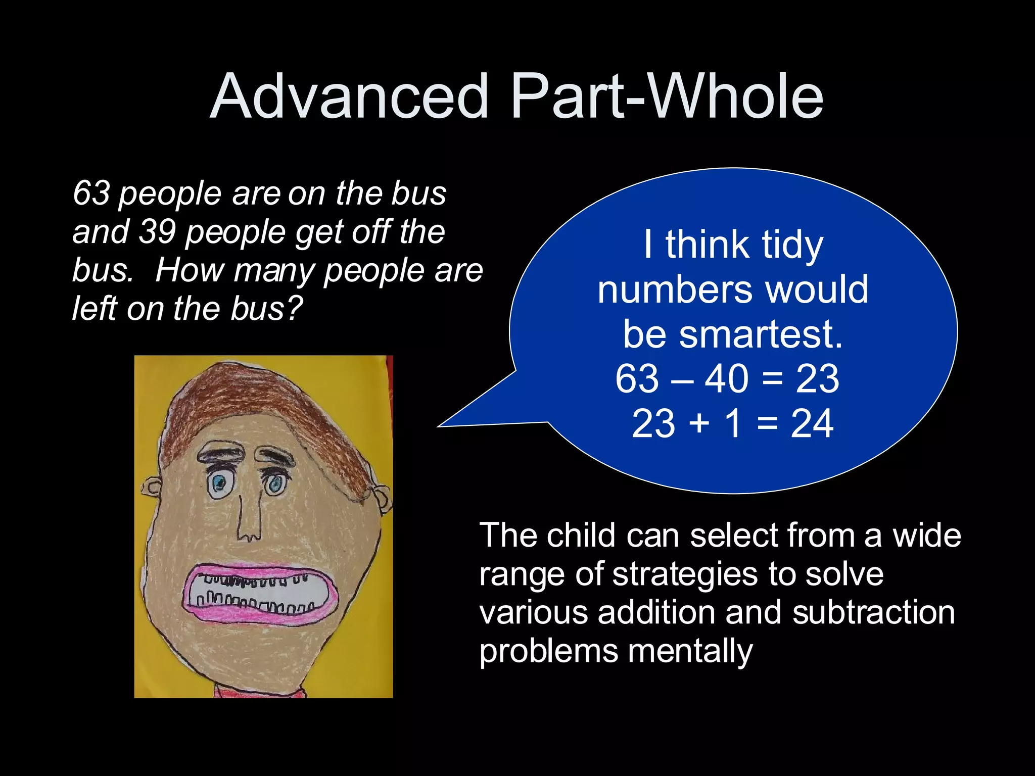 Advanced Part-Whole I think tidy numbers would be smartest. 63 – 40 = 23  23 + 1 = 24 63 people are on the bus and 39 people get off the bus.  How many people are left on the bus? The child can select from a wide range of strategies to solve various addition and subtraction problems mentally 