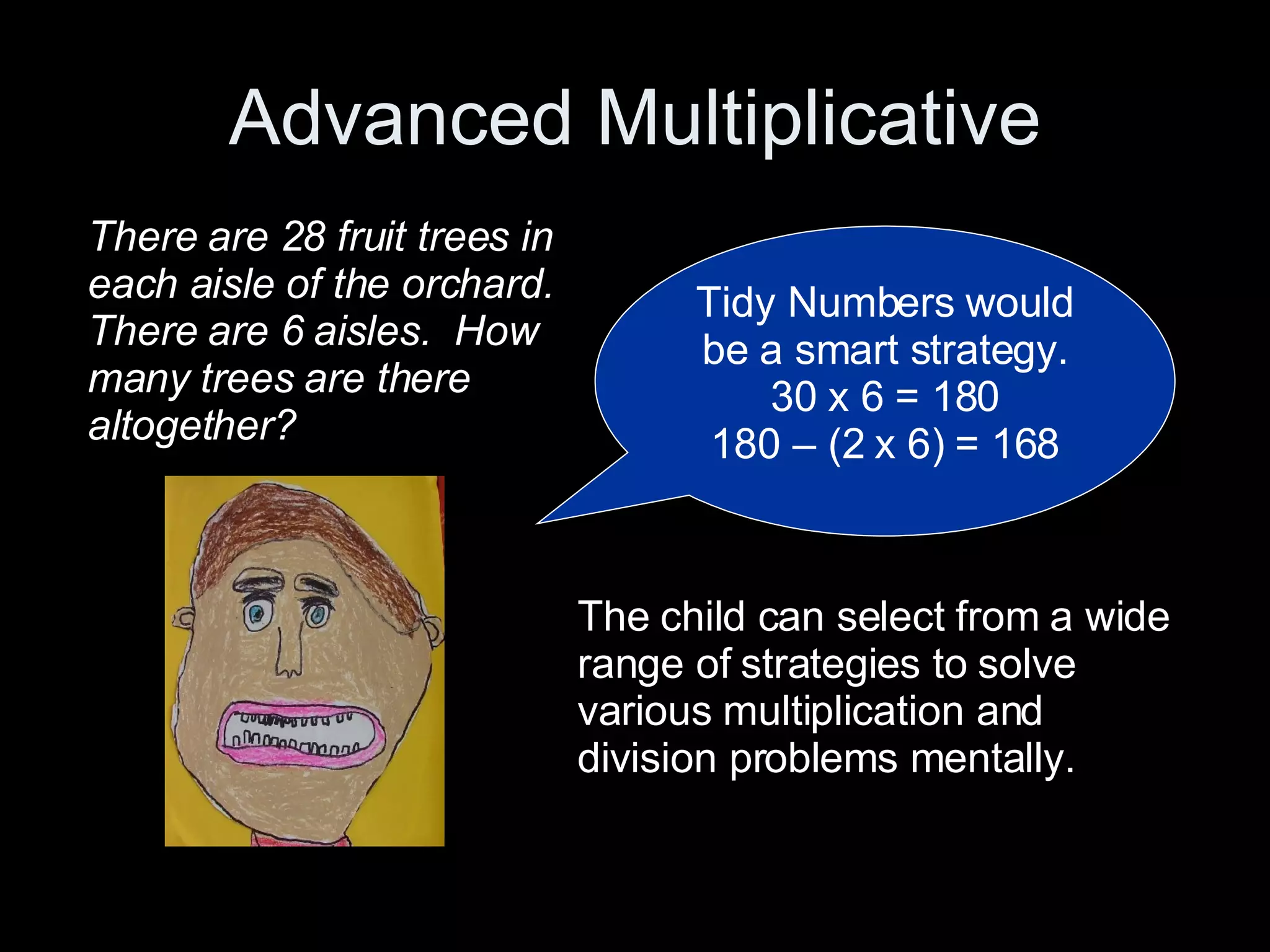 Advanced Multiplicative Tidy Numbers would be a smart strategy. 30 x 6 = 180 180 – (2 x 6) = 168 There are 28 fruit trees in each aisle of the orchard. There are 6 aisles.  How many trees are there altogether? The child can select from a wide range of strategies to solve various multiplication and division problems mentally. 
