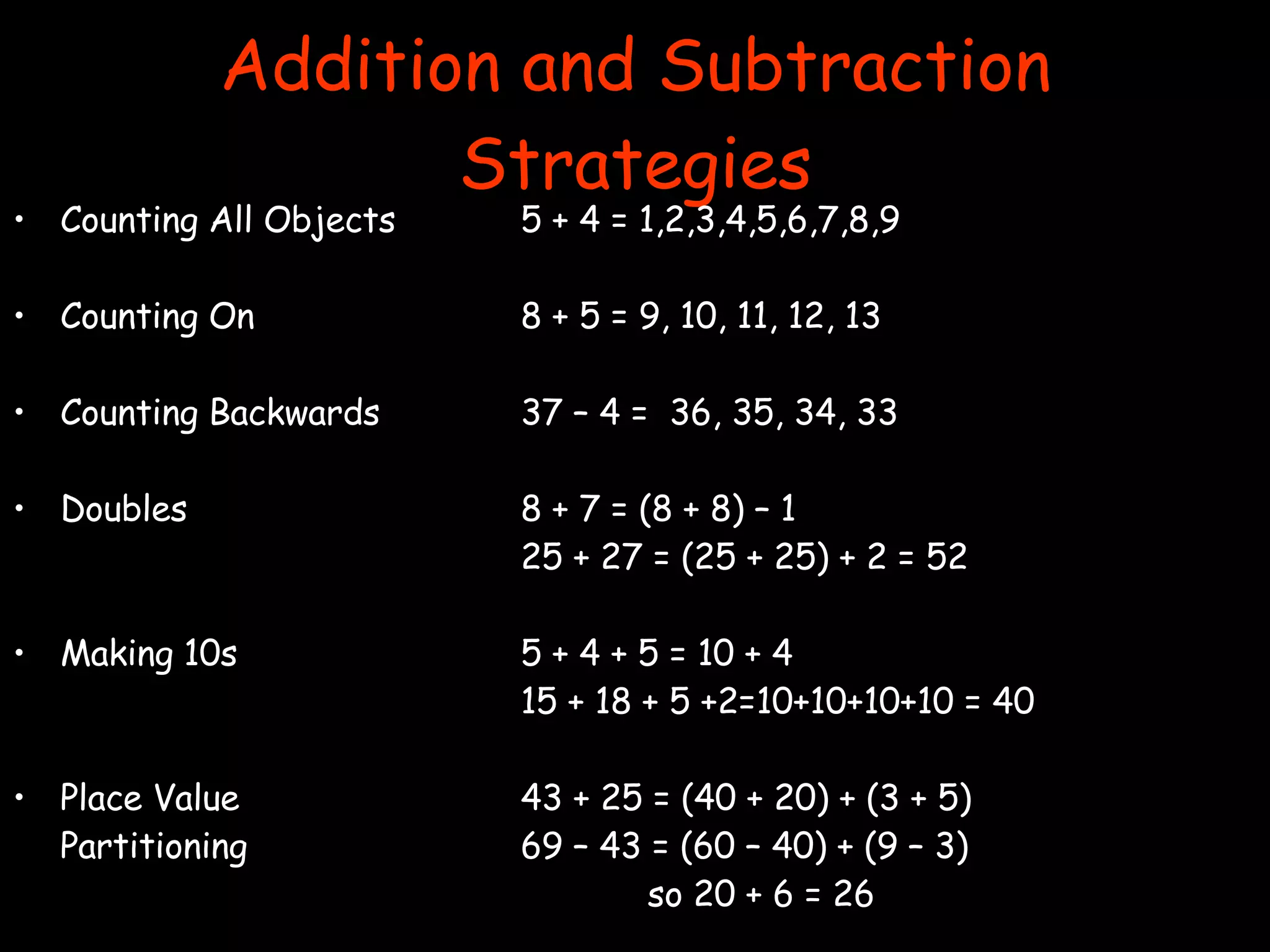Addition and Subtraction Strategies Counting All Objects 5 + 4 = 1,2,3,4,5,6,7,8,9 Counting On 8 + 5 = 9, 10, 11, 12, 13 Counting Backwards 37 – 4 =  36, 35, 34, 33 Doubles 8 + 7 = (8 + 8) – 1 25 + 27 = (25 + 25) + 2 = 52 Making 10s 5 + 4 + 5 = 10 + 4 15 + 18 + 5 +2=10+10+10+10 = 40 Place Value  43 + 25 = (40 + 20) + (3 + 5) Partitioning 69 – 43 = (60 – 40) + (9 – 3) so 20 + 6 = 26 