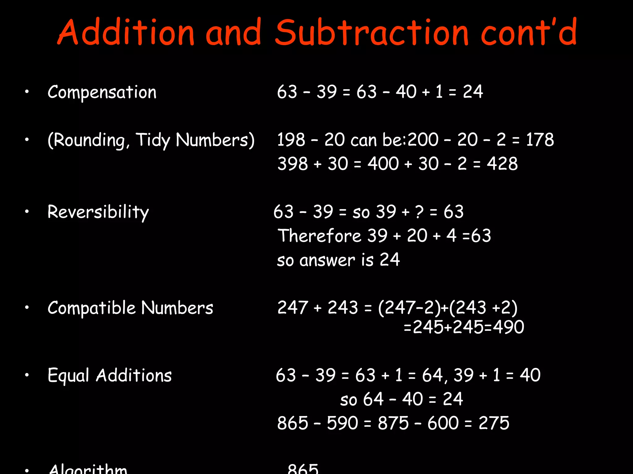 Addition and Subtraction cont’d Compensation  63 – 39 = 63 – 40 + 1 = 24 (Rounding, Tidy Numbers) 198 – 20 can be:200 – 20 – 2 = 178 398 + 30 = 400 + 30 – 2 = 428 Reversibility  63 – 39 = so 39 + ? = 63 Therefore 39 + 20 + 4 =63  so answer is 24 Compatible Numbers 247 + 243 = (247–2)+(243 +2)  =245+245=490 Equal Additions  63 – 39 = 63 + 1 = 64, 39 + 1 = 40 so 64 – 40 = 24 865 – 590 = 875 – 600 = 275 Algorithm   865   +432 1297 