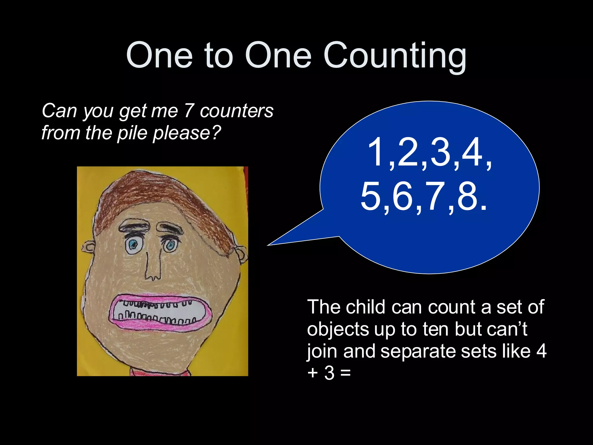 One to One Counting 1,2,3,4,5,6,7,8.  Can you get me 7 counters from the pile please? The child can count a set of objects up to ten but can’t join and separate sets like 4 + 3 = 