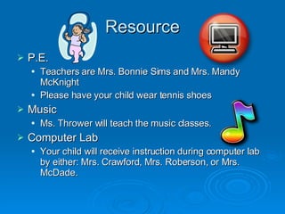 Resource P.E. Teachers are Mrs. Bonnie Sims and Mrs. Mandy McKnight Please have your child wear tennis shoes Music Ms. Thrower will teach the music classes. Computer Lab Your child will receive instruction during computer lab by either: Mrs. Crawford, Mrs. Roberson, or Mrs. McDade. 