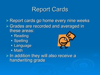Report Cards Report cards go home every nine weeks  Grades are recorded and averaged in these areas: Reading Spelling Language Math In addition they will also receive a handwriting grade 
