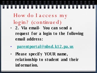 How do I access my login? (continued) 2. Via email- You can send a request for a login to the following email address:  [email_address] Please specify YOUR name, relationship to student and their information. 