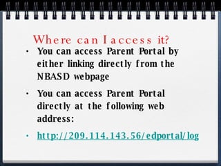 Where can I access it? You can access Parent Portal by either linking directly from the NBASD webpage  You can access Parent Portal directly at the following web address: http://209.114.143.56/edportal/login.aspx 