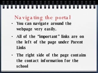 Navigating the portal You can navigate around the webpage very easily. All of the “important” links are on the left of the page under Parent Links The right side of the page contains the contact information for the school 