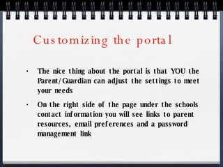 Customizing the portal The nice thing about the portal is that YOU the Parent/Guardian can adjust the settings to meet your needs On the right side of the page under the schools contact information you will see links to parent resources, email preferences and a password management link 