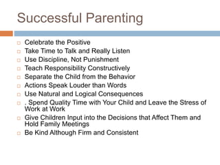 Successful Parenting
 Celebrate the Positive
 Take Time to Talk and Really Listen
 Use Discipline, Not Punishment
 Teach Responsibility Constructively
 Separate the Child from the Behavior
 Actions Speak Louder than Words
 Use Natural and Logical Consequences
 . Spend Quality Time with Your Child and Leave the Stress of
Work at Work
 Give Children Input into the Decisions that Affect Them and
Hold Family Meetings
 Be Kind Although Firm and Consistent
 