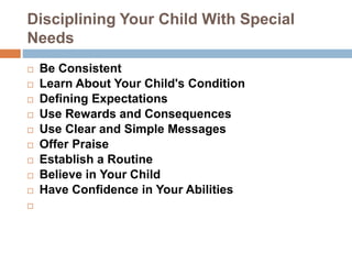 Disciplining Your Child With Special
Needs
 Be Consistent
 Learn About Your Child's Condition
 Defining Expectations
 Use Rewards and Consequences
 Use Clear and Simple Messages
 Offer Praise
 Establish a Routine
 Believe in Your Child
 Have Confidence in Your Abilities

 