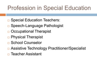 Profession in Special Education
 Special Education Teachers:
 Speech-Language Pathologist
 Occupational Therapist
 Physical Therapist
 School Counselor
 Assistive Technology Practitioner/Specialist
 Teacher Assistant
 