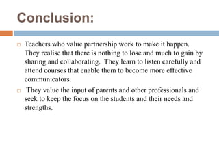 Conclusion:
 Teachers who value partnership work to make it happen.
They realise that there is nothing to lose and much to gain by
sharing and collaborating. They learn to listen carefully and
attend courses that enable them to become more effective
communicators.
 They value the input of parents and other professionals and
seek to keep the focus on the students and their needs and
strengths.
 