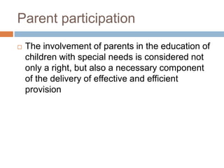 Parent participation
 The involvement of parents in the education of
children with special needs is considered not
only a right, but also a necessary component
of the delivery of effective and efficient
provision
 