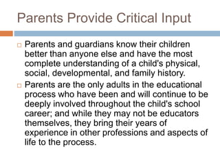 Parents Provide Critical Input
 Parents and guardians know their children
better than anyone else and have the most
complete understanding of a child's physical,
social, developmental, and family history.
 Parents are the only adults in the educational
process who have been and will continue to be
deeply involved throughout the child's school
career; and while they may not be educators
themselves, they bring their years of
experience in other professions and aspects of
life to the process.
 