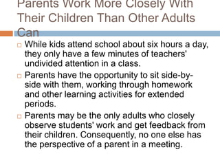 Parents Work More Closely With
Their Children Than Other Adults
Can
 While kids attend school about six hours a day,
they only have a few minutes of teachers'
undivided attention in a class.
 Parents have the opportunity to sit side-by-
side with them, working through homework
and other learning activities for extended
periods.
 Parents may be the only adults who closely
observe students' work and get feedback from
their children. Consequently, no one else has
the perspective of a parent in a meeting.
 