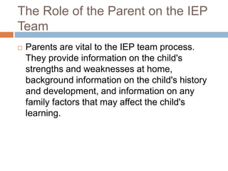 The Role of the Parent on the IEP
Team
 Parents are vital to the IEP team process.
They provide information on the child's
strengths and weaknesses at home,
background information on the child's history
and development, and information on any
family factors that may affect the child's
learning.
 
