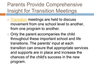 Parents Provide Comprehensive
Insight for Transition Meetings
 Transition meetings are held to discuss
movement from one school level to another,
from one program to another.
 Only the parent accompanies the child
throughout these important school and life
transitions. The parents' input at each
transition can ensure that appropriate services
and supports are in place and increase the
chances of the child's success in the new
program.
 