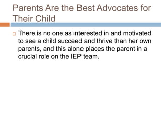 Parents Are the Best Advocates for
Their Child
 There is no one as interested in and motivated
to see a child succeed and thrive than her own
parents, and this alone places the parent in a
crucial role on the IEP team.
 