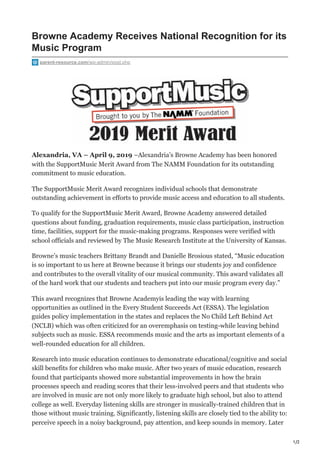 1/2
Browne Academy Receives National Recognition for its
Music Program
parent-resource.com/wp-admin/post.php
Alexandria, VA – April 9, 2019 –Alexandria’s Browne Academy has been honored
with the SupportMusic Merit Award from The NAMM Foundation for its outstanding
commitment to music education.
The SupportMusic Merit Award recognizes individual schools that demonstrate
outstanding achievement in efforts to provide music access and education to all students.
To qualify for the SupportMusic Merit Award, Browne Academy answered detailed
questions about funding, graduation requirements, music class participation, instruction
time, facilities, support for the music-making programs. Responses were verified with
school officials and reviewed by The Music Research Institute at the University of Kansas.
Browne’s music teachers Brittany Brandt and Danielle Brosious stated, “Music education
is so important to us here at Browne because it brings our students joy and confidence
and contributes to the overall vitality of our musical community. This award validates all
of the hard work that our students and teachers put into our music program every day.”
This award recognizes that Browne Academyis leading the way with learning
opportunities as outlined in the Every Student Succeeds Act (ESSA). The legislation
guides policy implementation in the states and replaces the No Child Left Behind Act
(NCLB) which was often criticized for an overemphasis on testing-while leaving behind
subjects such as music. ESSA recommends music and the arts as important elements of a
well-rounded education for all children.
Research into music education continues to demonstrate educational/cognitive and social
skill benefits for children who make music. After two years of music education, research
found that participants showed more substantial improvements in how the brain
processes speech and reading scores that their less-involved peers and that students who
are involved in music are not only more likely to graduate high school, but also to attend
college as well. Everyday listening skills are stronger in musically-trained children that in
those without music training. Significantly, listening skills are closely tied to the ability to:
perceive speech in a noisy background, pay attention, and keep sounds in memory. Later
 