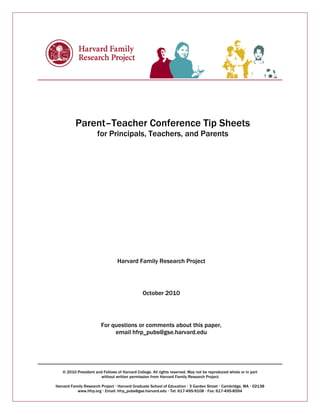 Parent–Teacher Conference Tip Sheets 
for Principals, Teachers, and Parents 
Harvard Family Research Project 
October 2010 
For questions or comments about this paper, 
email hfrp_pubs@gse.harvard.edu 
© 2010 President and Fellows of Harvard College. All rights reserved. May not be reproduced whole or in part 
without written permission from Harvard Family Research Project. 
Harvard Family Research Project ‚ Harvard Graduate School of Education ‚ 3 Garden Street ‚ Cambridge, MA ‚ 02138 
www.hfrp.org ‚ Email: hfrp_pubs@gse.harvard.edu ‚ Tel: 617-495-9108 ‚ Fax: 617-495-8594 
 