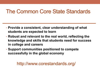 The Common Core State Standards

• Provide a consistent, clear understanding of what
  students are expected to learn
• Robust and relevant to the real world, reflecting the
  knowledge and skills that students need for success
  in college and careers
• Support communities positioned to compete
  successfully in the global economy


      http://www.corestandards.org/
 