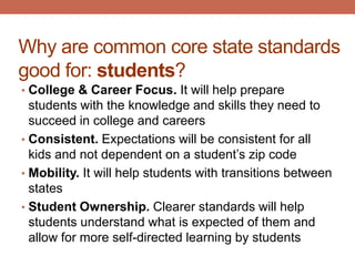 Why are common core state standards
good for: students?
• College & Career Focus. It will help prepare
  students with the knowledge and skills they need to
  succeed in college and careers
• Consistent. Expectations will be consistent for all
  kids and not dependent on a student’s zip code
• Mobility. It will help students with transitions between
  states
• Student Ownership. Clearer standards will help
  students understand what is expected of them and
  allow for more self-directed learning by students
 