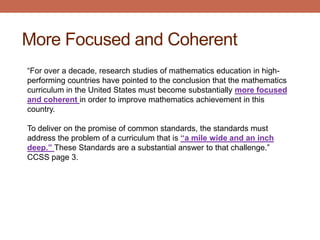 More Focused and Coherent
“For over a decade, research studies of mathematics education in high-
performing countries have pointed to the conclusion that the mathematics
curriculum in the United States must become substantially more focused
and coherent in order to improve mathematics achievement in this
country.

To deliver on the promise of common standards, the standards must
address the problem of a curriculum that is “a mile wide and an inch
deep.” These Standards are a substantial answer to that challenge.”
CCSS page 3.
 