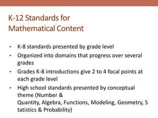 K-12 Standards for
Mathematical Content
• K-8 standards presented by grade level
• Organized into domains that progress over several
  grades
• Grades K-8 introductions give 2 to 4 focal points at
  each grade level
• High school standards presented by conceptual
  theme (Number &
  Quantity, Algebra, Functions, Modeling, Geometry, S
  tatistics & Probability)
 