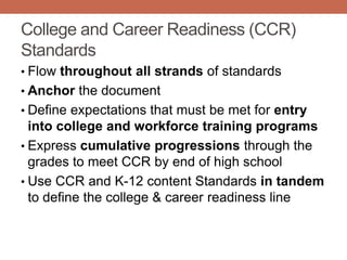College and Career Readiness (CCR)
Standards
• Flow throughout all strands of standards
• Anchor the document
• Define expectations that must be met for entry
  into college and workforce training programs
• Express cumulative progressions through the
  grades to meet CCR by end of high school
• Use CCR and K-12 content Standards in tandem
  to define the college & career readiness line
 