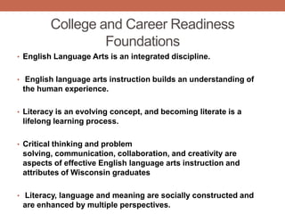 College and Career Readiness
                  Foundations
• English Language Arts is an integrated discipline.


• English language arts instruction builds an understanding of
 the human experience.

• Literacy is an evolving concept, and becoming literate is a
 lifelong learning process.

• Critical thinking and problem
 solving, communication, collaboration, and creativity are
 aspects of effective English language arts instruction and
 attributes of Wisconsin graduates

• Literacy, language and meaning are socially constructed and
 are enhanced by multiple perspectives.
 