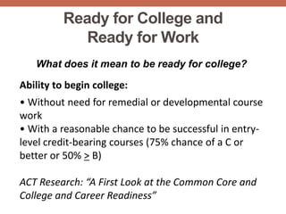 Ready for College and
             Ready for Work
   What does it mean to be ready for college?

Ability to begin college:
• Without need for remedial or developmental course
work
• With a reasonable chance to be successful in entry-
level credit-bearing courses (75% chance of a C or
better or 50% > B)

ACT Research: “A First Look at the Common Core and
College and Career Readiness”
 