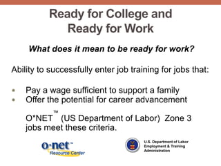 Ready for College and
             Ready for Work
    What does it mean to be ready for work?

Ability to successfully enter job training for jobs that:

   Pay a wage sufficient to support a family
   Offer the potential for career advancement
           ™
    O*NET (US Department of Labor) Zone 3
    jobs meet these criteria.
                                      U.S. Department of Labor
                                      Employment & Training
                                      Administration
 