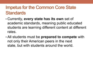 Impetus for the Common Core State
Standards
• Currently, every state has its own set of
  academic standards, meaning public educated
  students are learning different content at different
  rates.
• All students must be prepared to compete with
  not only their American peers in the next
  state, but with students around the world.
 