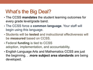 What’s the Big Deal?
• The CCSS mandates the student learning outcomes for
  every grade level/grade band.
• The CCSS force a common language. Your staff will
  begin using this language.
• Students will be tested and instructional effectiveness will
  be measured based on CCSS.
• Federal funding is tied to CCSS
  adoption, implementation, and accountability.
• English Language Arts and Mathematics CCSS are just
  the beginning. . .more subject area standards are being
  developed.
 