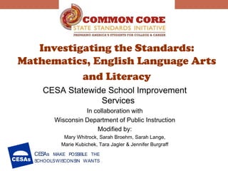 Investigating the Standards:
Mathematics, English Language Arts
           and Literacy
    CESA Statewide School Improvement
                 Services
                   In collaboration with
         Wisconsin Department of Public Instruction
                       Modified by:
            Mary Whitrock, Sarah Broehm, Sarah Lange,
           Marie Kubichek, Tara Jagler & Jennifer Burgraff
  CES s MAKE POSSIBLE THE
     A
  SCHOOLS WISCONS WANTS
                 IN
 