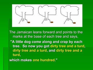 The Jamaican leans forward and points to the
  marks at the base of each tree and says,
"A little dog come along and crap by each
  tree. So now you got dirty tree and a turd,
  dirty tree and a turd, and dirty tree and a
  turd,
which makes one hundred."
 