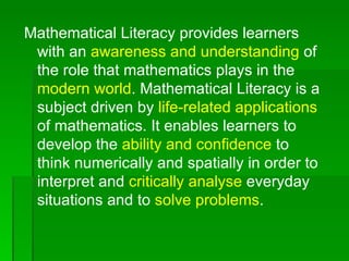 Mathematical Literacy provides learners
 with an awareness and understanding of
 the role that mathematics plays in the
 modern world. Mathematical Literacy is a
 subject driven by life-related applications
 of mathematics. It enables learners to
 develop the ability and confidence to
 think numerically and spatially in order to
 interpret and critically analyse everyday
 situations and to solve problems.
 