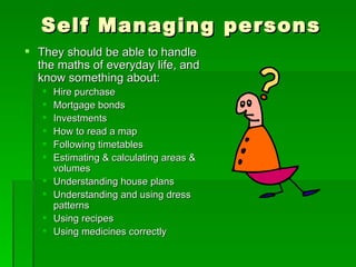 Self Managing persons
 They should be able to handle
  the maths of everyday life, and
  know something about:
      Hire purchase
      Mortgage bonds
      Investments
      How to read a map
      Following timetables
      Estimating & calculating areas &
       volumes
      Understanding house plans
      Understanding and using dress
       patterns
      Using recipes
      Using medicines correctly
 