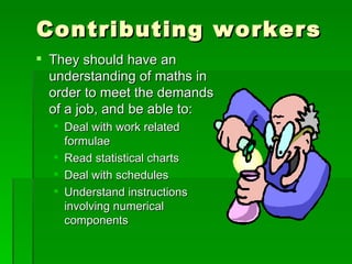 Contributing workers
 They should have an
  understanding of maths in
  order to meet the demands
  of a job, and be able to:
   Deal with work related
    formulae
   Read statistical charts
   Deal with schedules
   Understand instructions
    involving numerical
    components
 