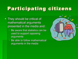 Participating citizens
 They should be critical of
  mathematical arguments
  presented in the media and:
   Be aware that statistics can be
    used to support opposing
    arguments
   Be able to follow mathematical
    arguments in the media
 