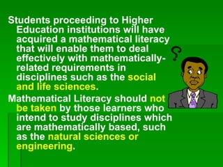Students proceeding to Higher
  Education institutions will have
  acquired a mathematical literacy
  that will enable them to deal
  effectively with mathematically-
  related requirements in
  disciplines such as the social
  and life sciences.
Mathematical Literacy should not
  be taken by those learners who
  intend to study disciplines which
  are mathematically based, such
  as the natural sciences or
  engineering.
 
