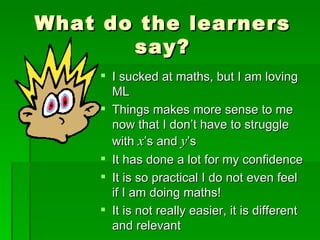 What do the learners
       say?
      I sucked at maths, but I am loving
       ML
      Things makes more sense to me
       now that I don’t have to struggle
       with x’s and y’s
      It has done a lot for my confidence
      It is so practical I do not even feel
       if I am doing maths!
      It is not really easier, it is different
       and relevant
 