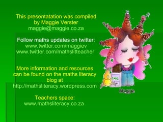 This presentatation was compiled
         by Maggie Verster
      maggie@maggie.co.za

 Follow maths updates on twitter:
     www.twitter.com/maggiev
 www.twitter.com/mathslitteacher


 More information and resources
can be found on the maths literacy
               blog at
http://mathsliteracy.wordpress.com

       Teachers space:
    www.mathsliteracy.co.za
 