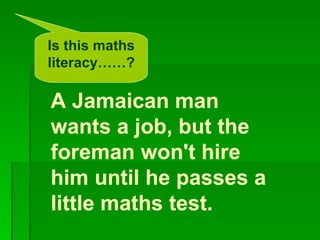 Is this maths
literacy……?

A Jamaican man
wants a job, but the
foreman won't hire
him until he passes a
little maths test.
 