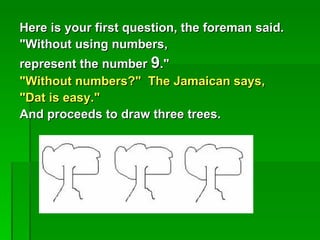 Here is your first question, the foreman said.
"Without using numbers,
represent the number 9."
"Without numbers?" The Jamaican says,
"Dat is easy."
And proceeds to draw three trees.
 
