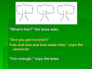 "What's this?" the boss asks

"Ave you got no brain?
Tree and tree and tree make nine," says the
  Jamaican.

"Fair enough," says the boss.
 