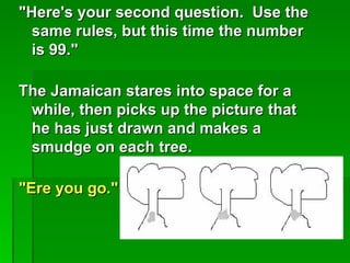 "Here's your second question. Use the
  same rules, but this time the number
  is 99."

The Jamaican stares into space for a
 while, then picks up the picture that
 he has just drawn and makes a
 smudge on each tree.

"Ere you go."
 
