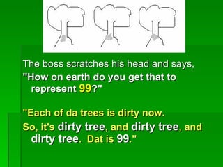 The boss scratches his head and says,
"How on earth do you get that to
  represent 99?"

"Each of da trees is dirty now.
So, it's dirty tree, and dirty tree, and
  dirty tree. Dat is 99."
 
