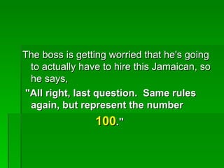 The boss is getting worried that he's going
 to actually have to hire this Jamaican, so
 he says,
"All right, last question. Same rules
 again, but represent the number
                100."
 
