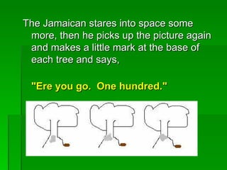 The Jamaican stares into space some
 more, then he picks up the picture again
 and makes a little mark at the base of
 each tree and says,

 "Ere you go. One hundred."
 